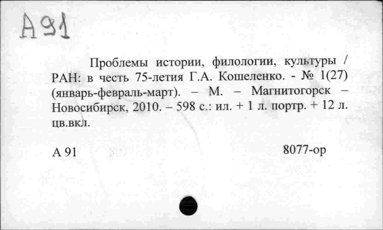 ﻿ш
Проблемы истории, филологии, культуры / РАН: в честь 75-летия Г.А. Кошеленко. - № 1(27) (январь-февраль-март). — М. — Магнитогорск — Новосибирск, 2010. - 598 с.: ил. + 1 л. портр. + 12 л. цв.вкл.
А 91
8077-ор